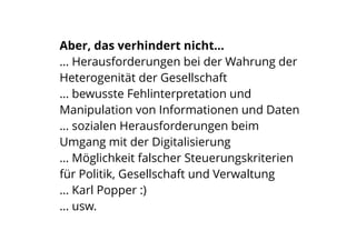 Aber, das verhindert nicht…
… Herausforderungen bei der Wahrung der
Heterogenität der Gesellschaft
… bewusste Fehlinterpretation und
Manipulation von Informationen und Daten
… sozialen Herausforderungen beim
Umgang mit der Digitalisierung
… Möglichkeit falscher Steuerungskriterien
für Politik, Gesellschaft und Verwaltung
… Karl Popper :)
… usw.
 