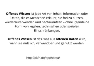 Oﬀenes Wissen ist jede Art von Inhalt, Information oder
Daten, die es Menschen erlaubt, sie frei zu nutzen,
wiederzuverwenden und nachzunutzen – ohne irgendeine
Form von legalen, technischen oder sozialen
Einschränkungen. 
 
Oﬀenes Wissen ist das, was aus oﬀenen Daten wird,
wenn sie nützlich, verwendbar und genutzt werden.
http://okfn.de/opendata/
 