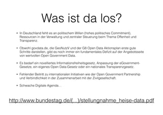Was ist da los?
• In Deutschland fehlt es an politischem Willen (hohes politisches Commitment),
Ressourcen in der Verwaltung und zentraler Steuerung beim Thema Offenheit und
Transparenz.
• Obwohl govdata.de, die GeoNutzV und der G8 Open Data Aktionsplan erste gute
Schritte darstellen, gibt es noch immer ein fundamentales Deﬁzit auf der Angebotsseite
von wertvollen Open Government Data.
• Es bedarf ein novelliertes Informationsfreiheitsgesetz, Anpassung der eGovernment-
Gesetze, ein eigenes Open Data-Gesetz oder ein nationales Transparenzgesetz.
• Fehlender Beitritt zu internationalen Initiativen wie der Open Government Partnership
und Verbindlichkeit in der Zusammenarbeit mit der Zivilgesellschaft.
• Schwache Digitale Agenda…
http://www.bundestag.de/(...)/stellungnahme_heise-data.pdf
 