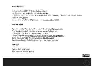 Bilder/Quellen:
Traﬃc Light Tree (CC-BY-SA 2.0) by William Warby 
The Green Light (CC-BY 2.0) by Ted & Dani Percival 
Linked Open Data Cloud (CC-BY-SA 3.0) by Max Schmachtenberg, Christian Bizer, Anja Jentzsch
and Richard Cyganiak  
Teile der Slides (CC-BY-SA 3.0) adaptiert von Jonathan Gray (OKF)
Weitere Links:
Open Knowledge Foundation Deutschland e.V.: http://www.okfn.de 
Open Knowledge Deﬁnition: http://www.opendeﬁnition.org 
Open Data Tools: http://opendata-tools.org/en/ 
Tools für Visualisierung: http://www.creativebloq.com/design-tools/... 
Digital Research Tools Directory: http://dirtdirectory.org/ 
Datenjournalismus Tools: http://datenjournalismus.net/tools/
Kontakt:
Twitter: @christianheise 
Mail: christian.heise@okfn.de
 