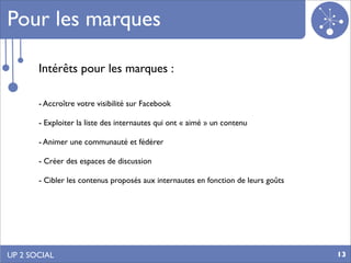 Pour les marques

       Intérêts pour les marques :

       - Accroître votre visibilité sur Facebook

       - Exploiter la liste des internautes qui ont « aimé » un contenu

       - Animer une communauté et fédérer

       - Créer des espaces de discussion

       - Cibler les contenus proposés aux internautes en fonction de leurs goûts




UP 2 SOCIAL                                                                        13
 