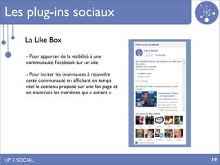 Les plug-ins sociaux
       La Like Box

        - Pour apporter de la visibilité à une
        communauté Facebook sur un site

        - Pour inciter les internautes à rejoindre
        cette communauté en afﬁchant en temps
        réel le contenu proposé sur une fan page et
        en montrant les membres qui « aiment »




UP 2 SOCIAL                                           19
 