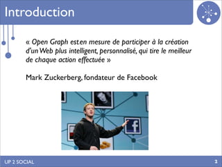 Introduction

       « Open Graph est en mesure de participer à la création
                          s


       d'un Web plus intelligent, personnalisé, qui tire le meilleur
       de chaque action effectuée »

       Mark Zuckerberg, fondateur de Facebook




UP 2 SOCIAL                                                            2
 