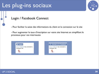 Les plug-ins sociaux
       Login / Facebook Connect

       - Pour faciliter la saisie des informations du client et la connexion sur le site

       - Pour augmenter le taux d’inscription sur votre site Internet en simpliﬁant le
       processus pour vos internautes




UP 2 SOCIAL                                                                                20
 