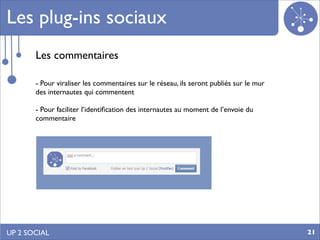 Les plug-ins sociaux
       Les commentaires

       - Pour viraliser les commentaires sur le réseau, ils seront publiés sur le mur
       des internautes qui commentent

       - Pour faciliter l’identiﬁcation des internautes au moment de l’envoie du
       commentaire




UP 2 SOCIAL                                                                             21
 