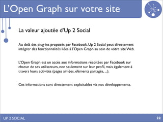 L’Open Graph sur votre site
       La valeur ajoutée d’Up 2 Social

       Au delà des plug-ins proposés par Facebook, Up 2 Social peut directement
       intégrer des fonctionnalités liées à l’Open Graph au sein de votre site Web.


       L’Open Graph est un accès aux informations récoltées par Facebook sur
       chacun de ses utilisateurs, non seulement sur leur proﬁl, mais également à
       travers leurs activités (pages aimées, éléments partagés, ...).


       Ces informations sont directement exploitables via nos développements.




UP 2 SOCIAL                                                                           22
 