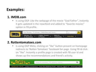 1. IMDB.com
 Is using OGP. Like the webpage of the movie “God Father”, instantly
it gets updated in the newsfeed and added to “favorite movies”
option in FB profile.
2. Rottentomatoes.com
 Is using OGP Meta, clicking on “like” button present on homepage
redirects to ‘Rotten Tomatoes’ facebook fan page. Using FB id click
on “like”. Instantly a profile page is created with FB user id and
shows up the recommendations and friend’s activity.
Examples:
 