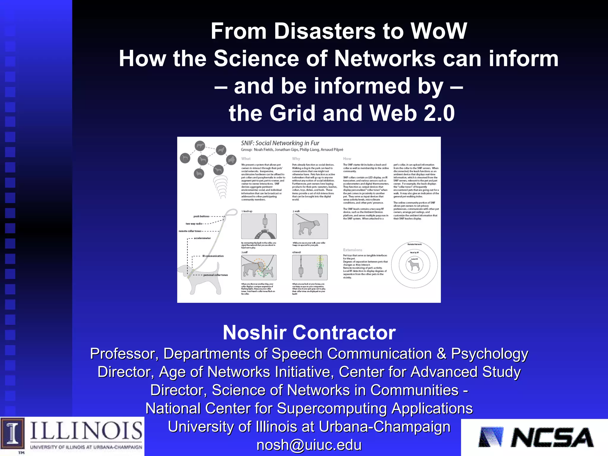 Noshir Contractor Professor, Departments of Speech Communication & Psychology Director, Age of Networks Initiative, Center for Advanced Study Director, Science of Networks in Communities - National Center for Supercomputing Applications University of Illinois at Urbana-Champaign [email_address] From Disasters to WoW  How the Science of Networks can inform  –  and be informed by –  the Grid and Web 2.0 
