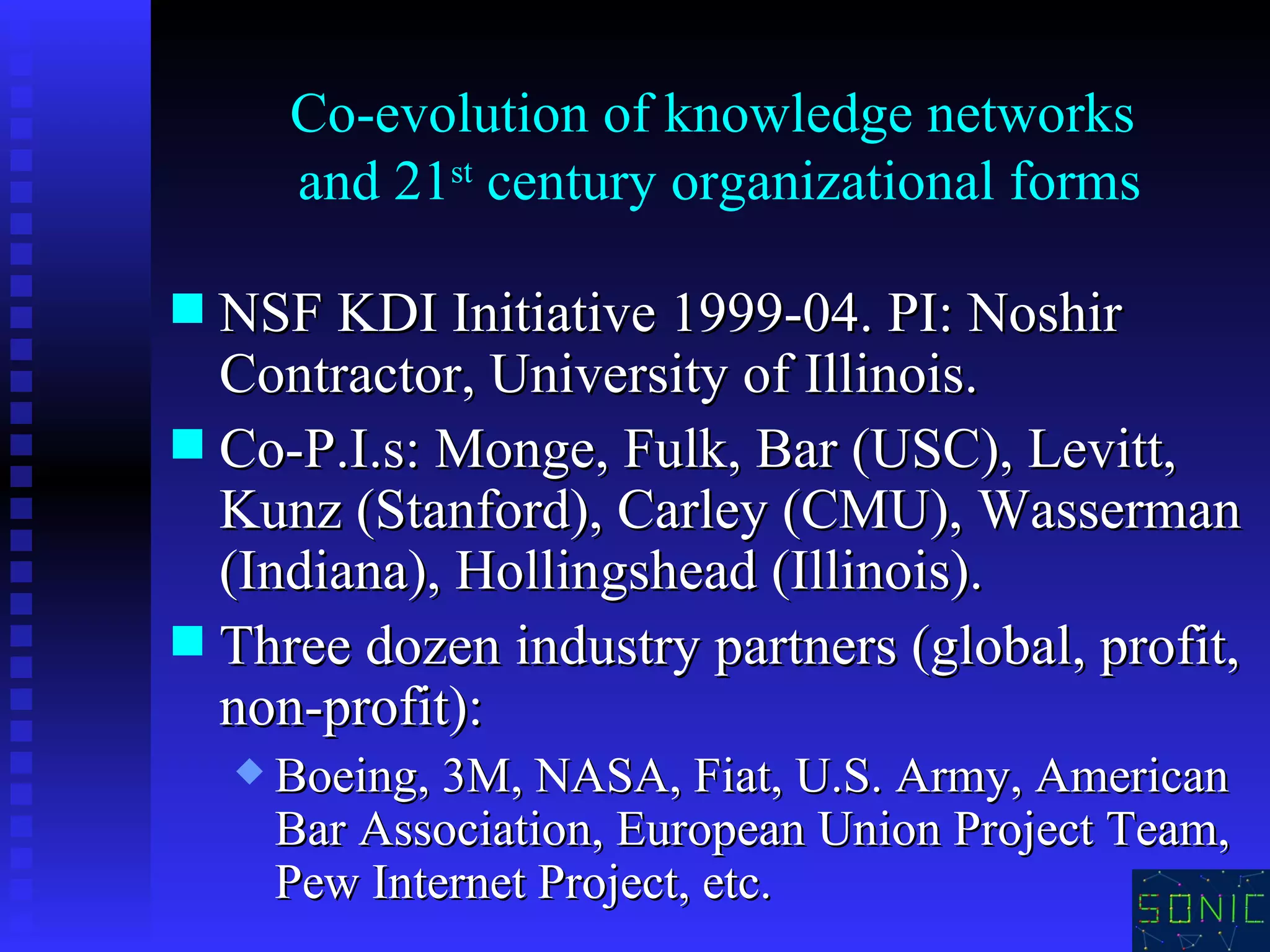 Co-evolution of knowledge networks  and 21 st  century organizational forms NSF KDI Initiative 1999-04. PI: Noshir Contractor, University of Illinois. Co-P.I.s: Monge, Fulk, Bar (USC), Levitt, Kunz (Stanford), Carley (CMU), Wasserman (Indiana), Hollingshead (Illinois). Three dozen industry partners (global, profit, non-profit):  Boeing, 3M, NASA, Fiat, U.S. Army, American Bar Association, European Union Project Team, Pew Internet Project, etc. 