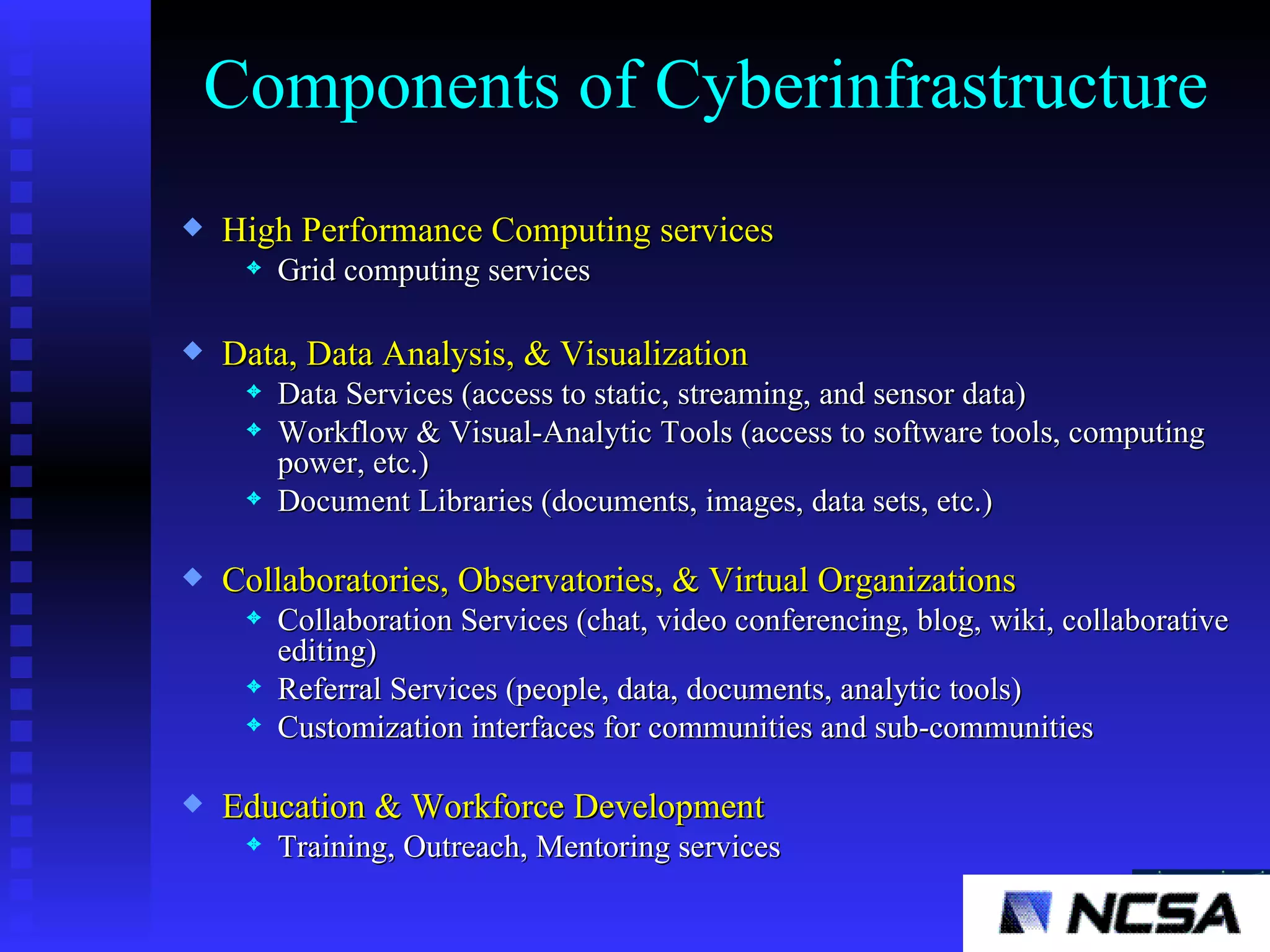 Components of Cyberinfrastructure  High Performance Computing services Grid computing services Data, Data Analysis, & Visualization Data Services (access to static, streaming, and sensor data) Workflow & Visual-Analytic Tools (access to software tools, computing power, etc.) Document Libraries (documents, images, data sets, etc.) Collaboratories, Observatories, & Virtual Organizations Collaboration Services (chat, video conferencing, blog, wiki, collaborative editing) Referral Services (people, data, documents, analytic tools) Customization interfaces for communities and sub-communities Education & Workforce Development   Training, Outreach, Mentoring services 