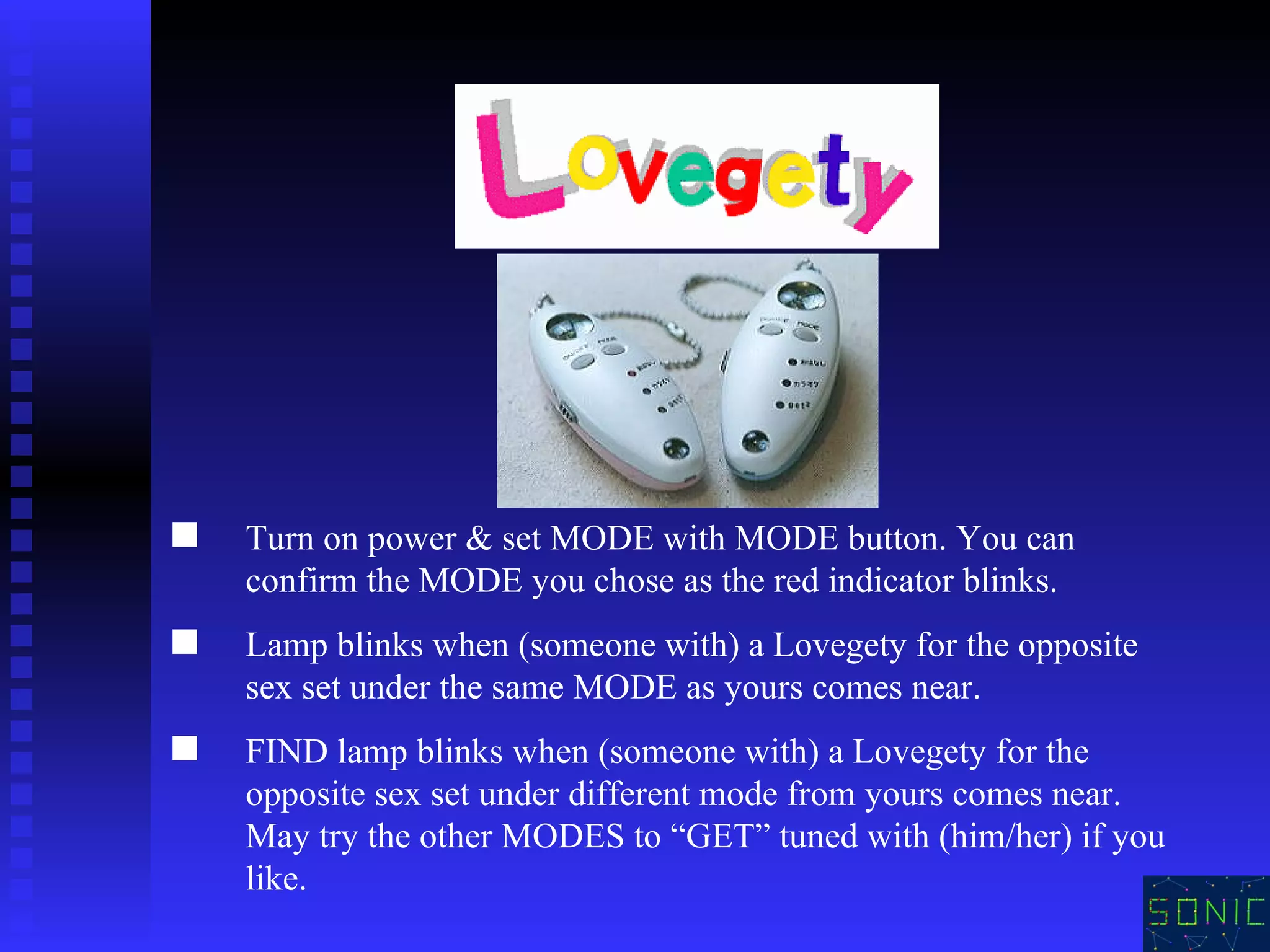 Turn on power & set MODE with MODE button. You can confirm the MODE you chose as the red indicator blinks.  Lamp blinks when (someone with) a Lovegety for the opposite sex set under the same MODE as yours comes near.  FIND lamp blinks when (someone with) a Lovegety for the opposite sex set under different mode from yours comes near. May try the other MODES to “GET” tuned with (him/her) if you like.   