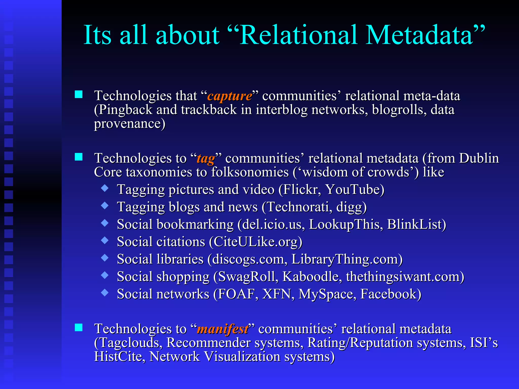 Its all about “Relational Metadata” Technologies that “ capture ” communities’ relational meta-data (Pingback and trackback in interblog networks, blogrolls, data provenance) Technologies to “ tag ” communities’ relational metadata (from Dublin Core taxonomies to folksonomies (‘wisdom of crowds’) like  Tagging pictures and video (Flickr, YouTube) Tagging blogs and news (Technorati, digg) Social bookmarking (del.icio.us, LookupThis, BlinkList) Social citations (CiteULike.org) Social libraries (discogs.com, LibraryThing.com) Social shopping (SwagRoll, Kaboodle, thethingsiwant.com) Social networks (FOAF, XFN, MySpace, Facebook) Technologies to “ manifest ” communities’ relational metadata (Tagclouds, Recommender systems, Rating/Reputation systems, ISI’s HistCite, Network Visualization systems) 