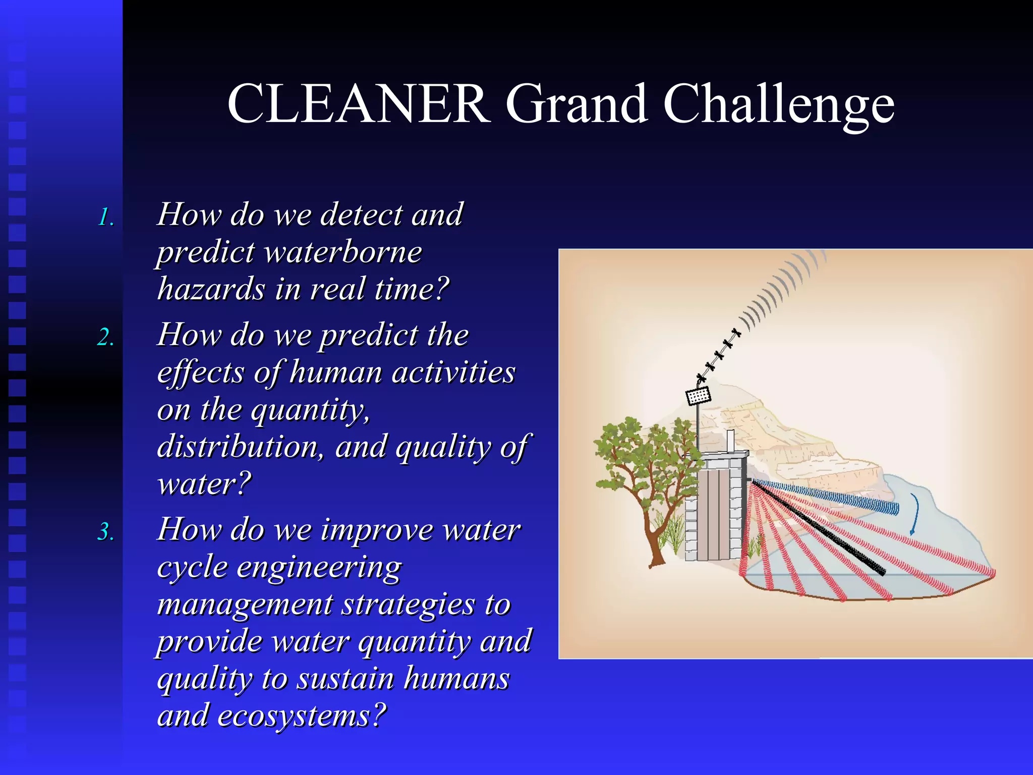 CLEANER Grand Challenge  How do we detect and predict waterborne hazards in real time? How do we predict the effects of human activities on the quantity, distribution, and quality of water? How do we improve water cycle engineering management strategies to provide water quantity and quality to sustain humans and ecosystems? 