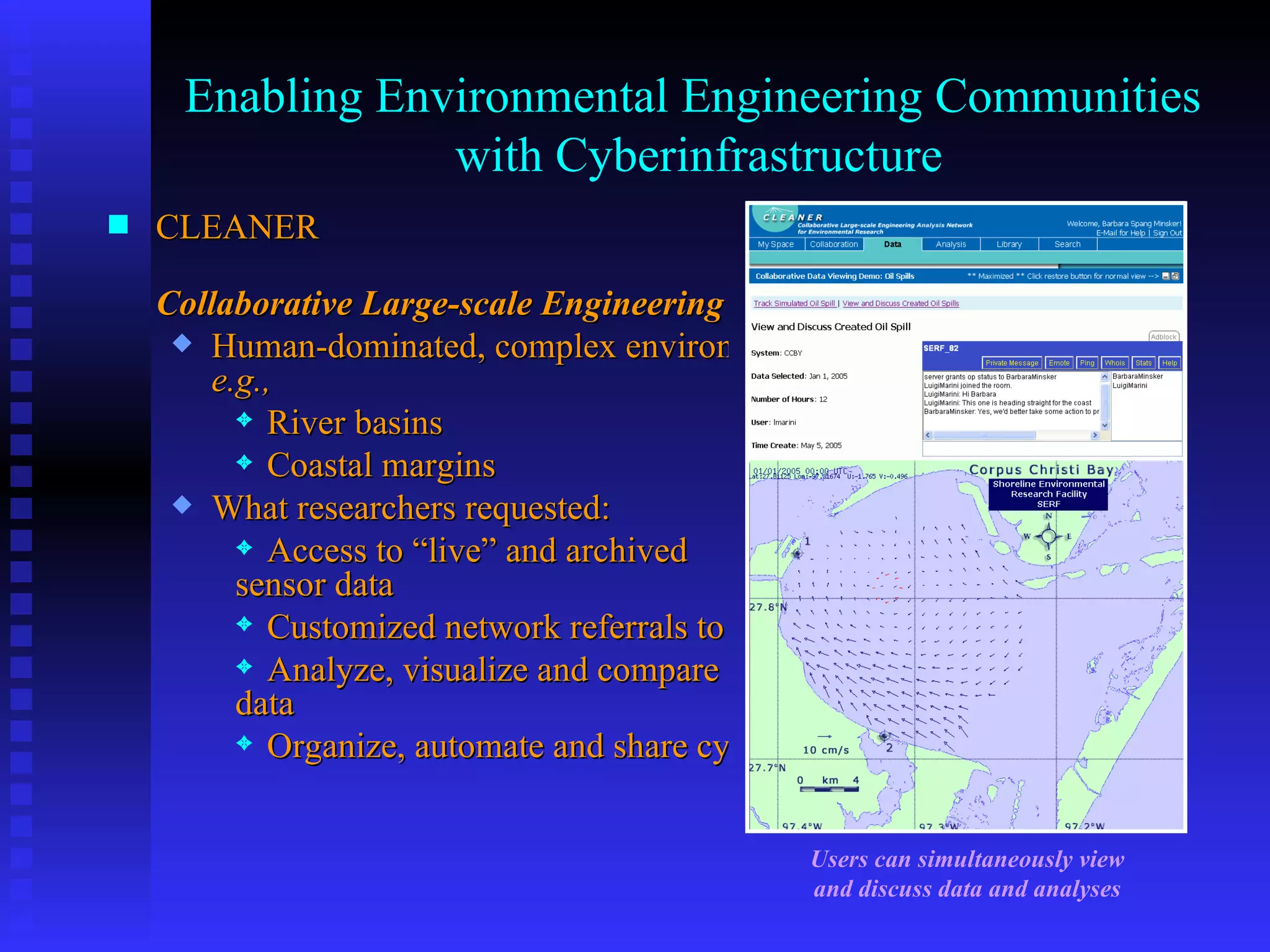 Enabling Environmental Engineering Communities  with Cyberinfrastructure CLEANER 	 Collaborative Large-scale Engineering Analysis Network for Environmental Research Human-dominated, complex environmental systems,  e.g. , River basins Coastal margins What researchers requested: Access to “live” and archived 	sensor data Customized network referrals to people, documents, datasets Analyze, visualize and compare 	data Organize, automate and share cyber-research processes Users can simultaneously view and discuss data and analyses 