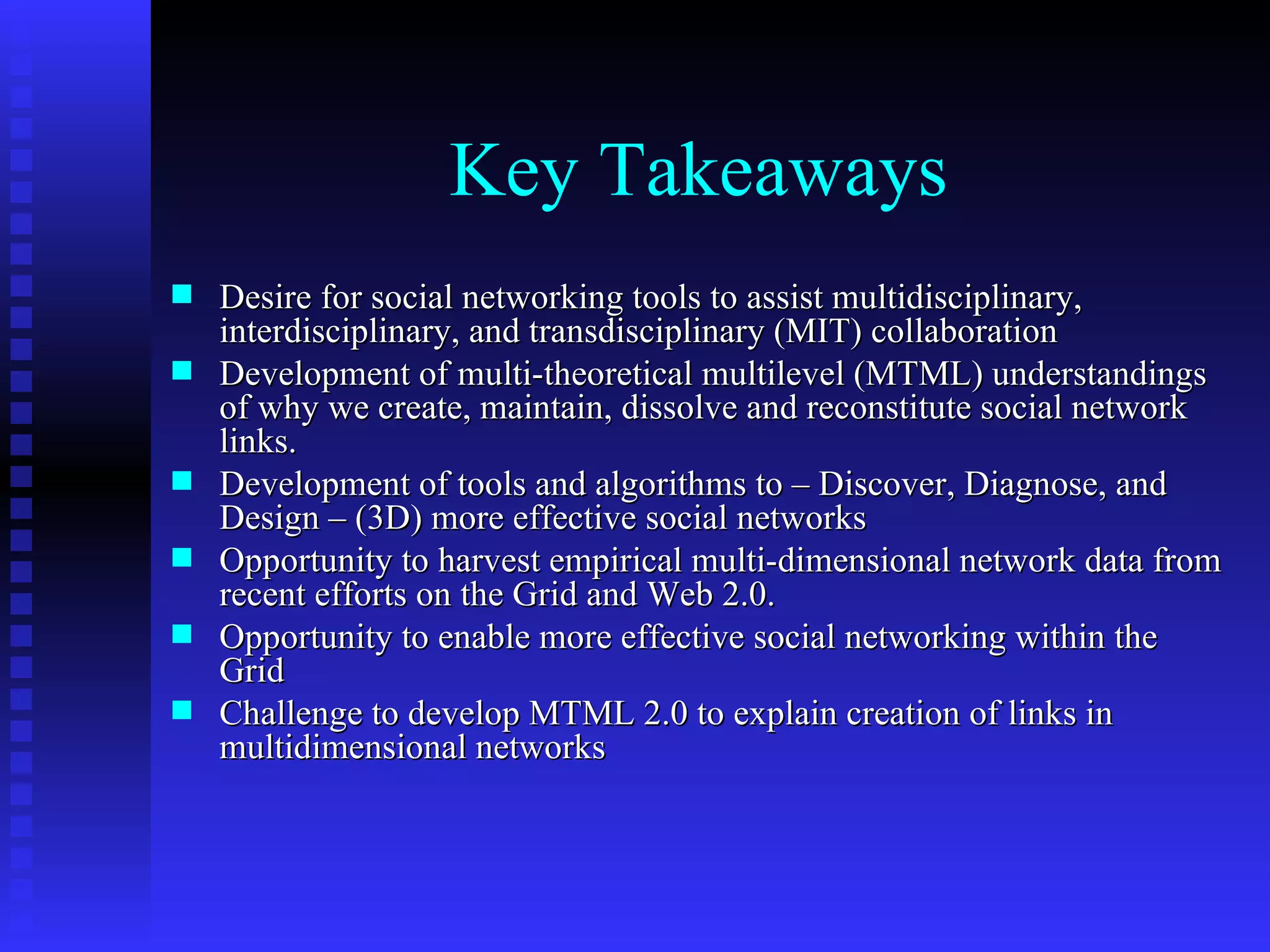 Key Takeaways Desire for social networking tools to assist multidisciplinary, interdisciplinary, and transdisciplinary (MIT) collaboration Development of multi-theoretical multilevel (MTML) understandings of why we create, maintain, dissolve and reconstitute social network links.  Development of tools and algorithms to – Discover, Diagnose, and Design – (3D) more effective social networks Opportunity to harvest empirical multi-dimensional network data from recent efforts on the Grid and Web 2.0. Opportunity to enable more effective social networking within the Grid Challenge to develop MTML 2.0 to explain creation of links in multidimensional networks 