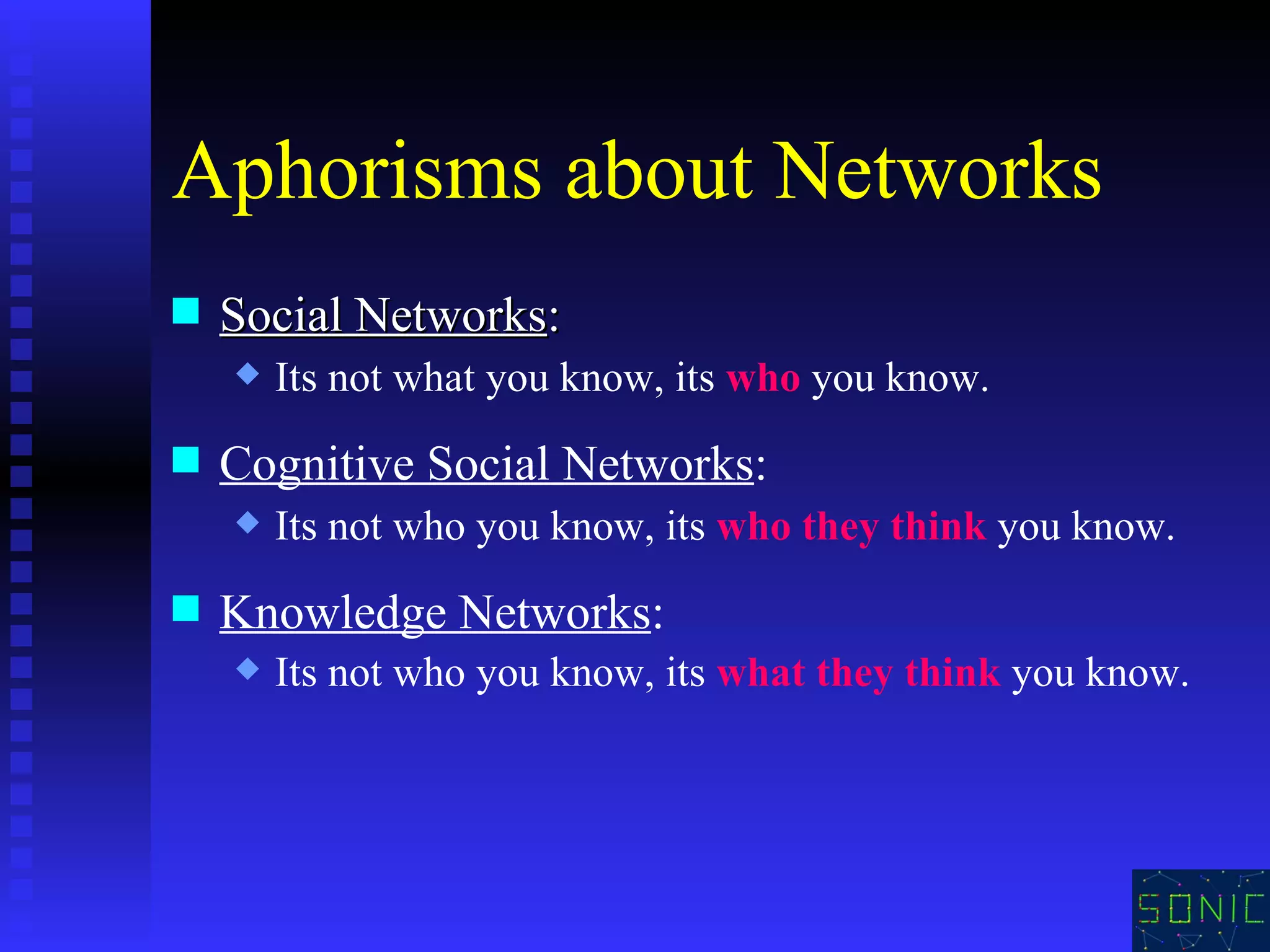 Aphorisms about Networks Social Networks :  Its not what you know, its  who  you know. Cognitive Social Networks : Its not who you know, its  who they think  you know. Knowledge Networks :  Its not who you know, its  what they think  you know. 