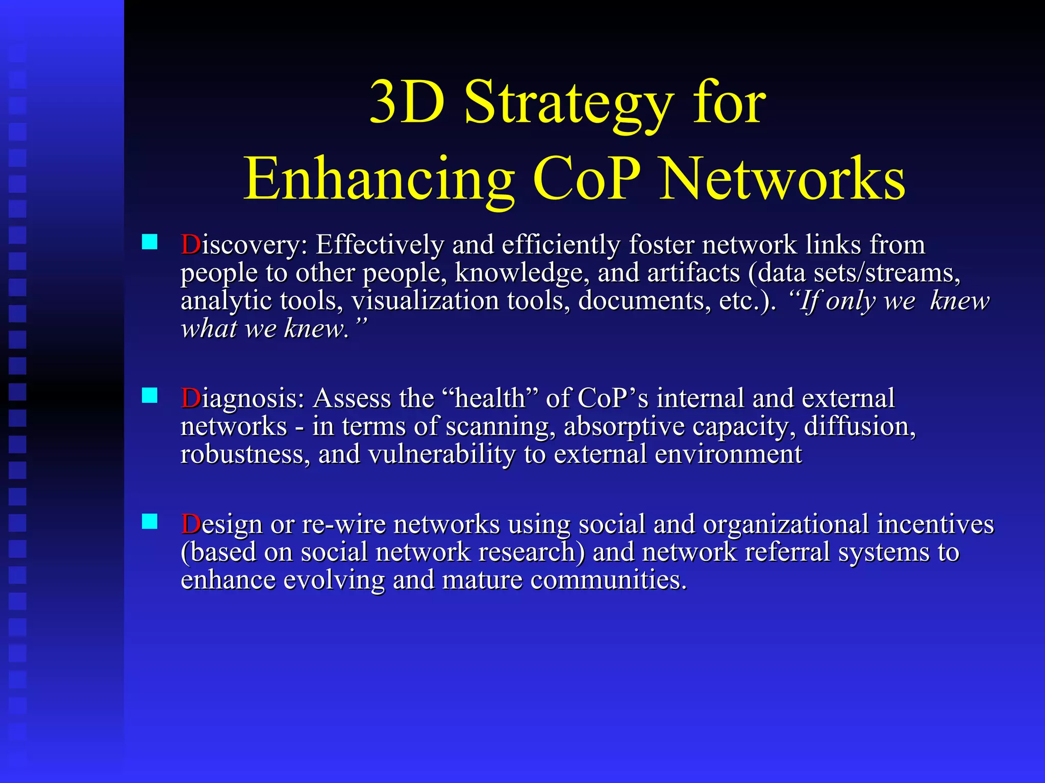 3D Strategy for  Enhancing CoP Networks D iscovery: Effectively and efficiently foster network links from people to other people, knowledge, and artifacts (data sets/streams, analytic tools, visualization tools, documents, etc.).  “If only we  knew what we knew.” D iagnosis: Assess the “health” of CoP’s internal and external networks - in terms of scanning, absorptive capacity, diffusion, robustness, and vulnerability to external environment D esign or re-wire networks using social and organizational incentives (based on social network research) and network referral systems to enhance evolving and mature communities. 