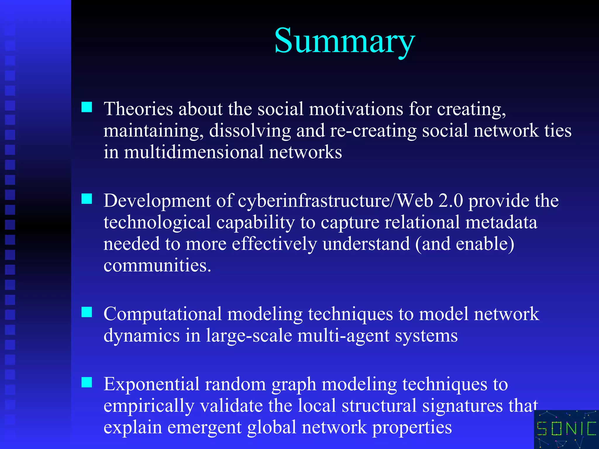 Summary Theories about the social motivations for creating, maintaining, dissolving and re-creating social network ties in multidimensional networks Development of cyberinfrastructure/Web 2.0   provide the technological capability to capture relational metadata needed to more effectively understand (and enable) communities. Computational modeling techniques to model network dynamics in large-scale multi-agent systems  Exponential random graph modeling techniques to empirically validate the local structural signatures that explain emergent global network properties 