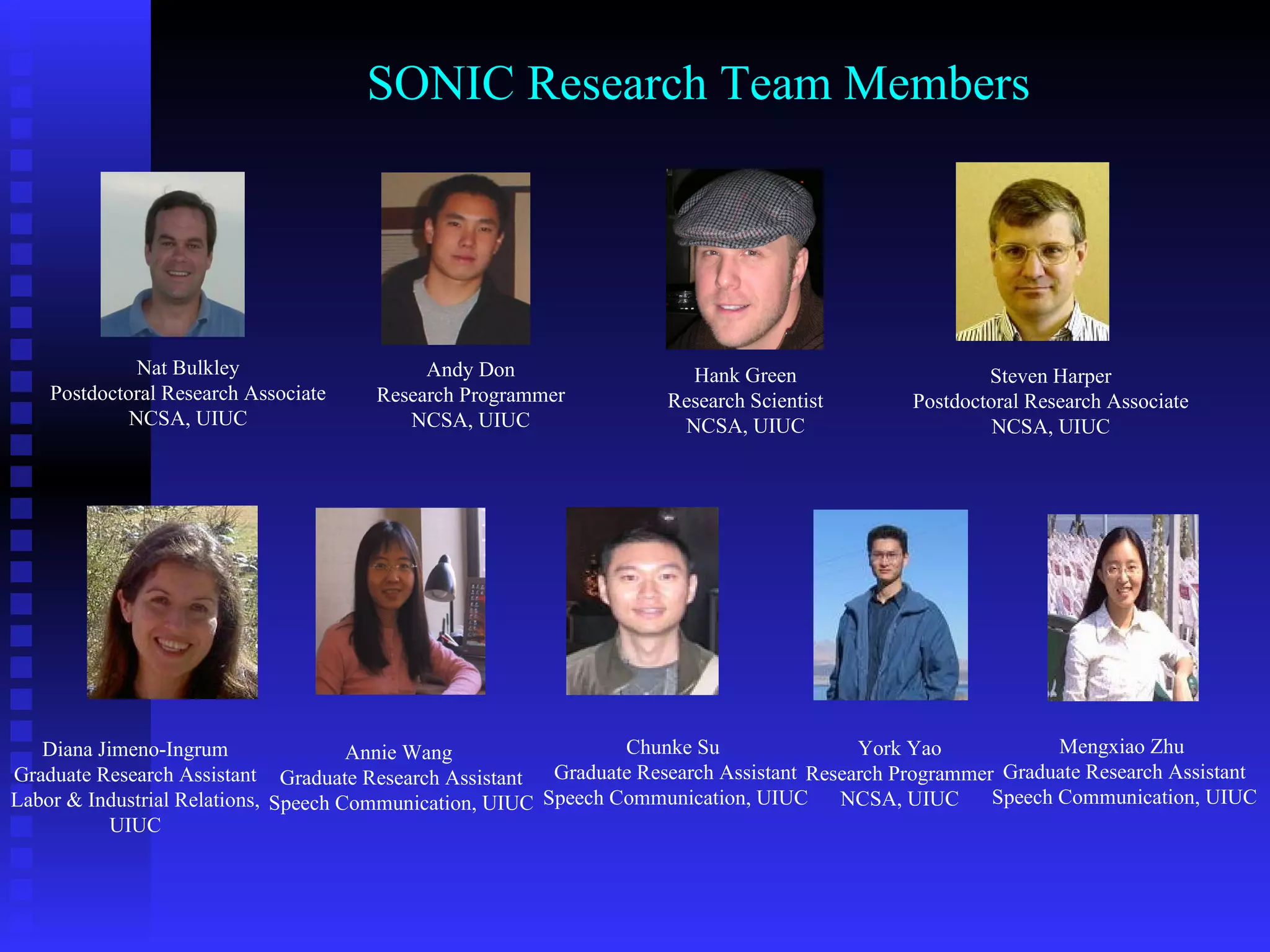 SONIC Research Team Members Steven Harper Postdoctoral Research Associate NCSA, UIUC Hank Green Research Scientist NCSA, UIUC Chunke Su  Graduate Research Assistant Speech Communication, UIUC Andy Don Research Programmer NCSA, UIUC Annie Wang  Graduate Research Assistant Speech Communication, UIUC Mengxiao Zhu  Graduate Research Assistant Speech Communication, UIUC Nat Bulkley Postdoctoral Research Associate NCSA, UIUC York Yao Research Programmer NCSA, UIUC Diana Jimeno-Ingrum Graduate Research Assistant Labor & Industrial Relations, UIUC 