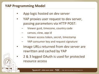 YAP Programming Model App logic hosted on dev server YAP proxies user request to dev server, passing parameters via HTTP POST: Viewer guid, timezone, country code canvas, view, app id Viewer access token, secret, timestamp YAP consumer key and request signature Image URLs returned from dev server are rewritten and cached by YAP 2 & 3 legged OAuth is used for protected resource access 