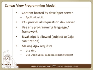 Canvas View Programming Model Content hosted by developer server Application URL YAP proxies all requests to dev server Use any programming language / framework JavaScript is allowed (subject to Caja sanitization) Making Ajax requests Use YML Use Open Social gadgets.io.makeRequest 