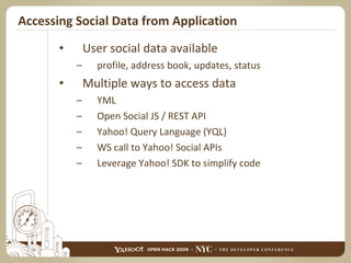 Accessing Social Data from Application User social data available profile, address book, updates, status Multiple ways to access data YML Open Social JS / REST API Yahoo! Query Language (YQL) WS call to Yahoo! Social APIs Leverage Yahoo! SDK to simplify code 