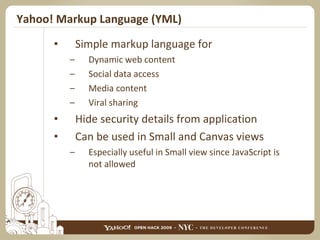 Yahoo! Markup Language (YML) Simple markup language for  Dynamic web content Social data access Media content Viral sharing Hide security details from application Can be used in Small and Canvas views Especially useful in Small view since JavaScript is not allowed 