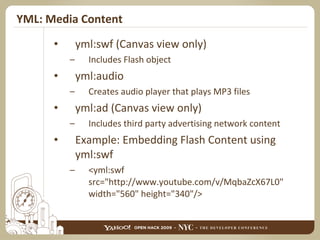 YML: Media Content yml:swf (Canvas view only) Includes Flash object yml:audio Creates audio player that plays MP3 files yml:ad (Canvas view only) Includes third party advertising network content Example: Embedding Flash Content using yml:swf <yml:swf src="http://www.youtube.com/v/MqbaZcX67L0" width="560" height="340"/> 