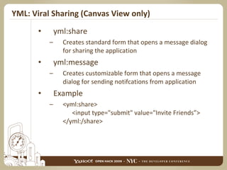 YML: Viral Sharing (Canvas View only) yml:share Creates standard form that opens a message dialog for sharing the application yml:message Creates customizable form that opens a message dialog for sending notifcations from application Example <yml:share>   <input type="submit" value="Invite Friends”> </yml:/share> 