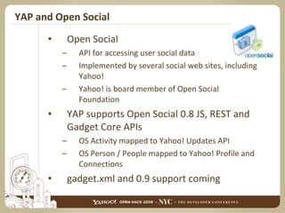YAP and Open Social Open Social API for accessing user social data Implemented by several social web sites, including Yahoo! Yahoo! is board member of Open Social Foundation YAP supports Open Social 0.8 JS, REST and Gadget Core APIs OS Activity mapped to Yahoo! Updates API OS Person / People mapped to Yahoo! Profile and Connections gadget.xml and 0.9 support coming 