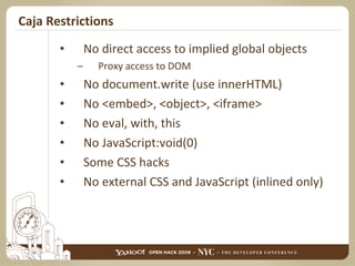 Caja Restrictions No direct access to implied global objects Proxy access to DOM No document.write (use innerHTML) No <embed>, <object>, <iframe> No eval, with, this No JavaScript:void(0) Some CSS hacks No external CSS and JavaScript (inlined only) 