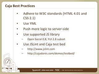 Caja Best Practices Adhere to W3C standards (HTML 4.01 and CSS 2.1) Use YML Push more logic to server-side Use supported JS library Open Social 0.8, YUI 2.8 subset Use JSLint and Caja test bed http://www.jslint.com http://cajadores.com/demos/testbed/ 