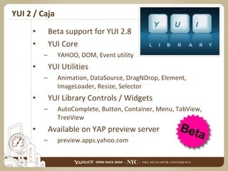YUI 2 / Caja Beta support for YUI 2.8 YUI Core YAHOO, DOM, Event utility YUI Utilities Animation, DataSource, DragNDrop, Element, ImageLoader, Resize, Selector YUI Library Controls / Widgets AutoComplete, Button, Container, Menu, TabView, TreeView Available on YAP preview server preview.apps.yahoo.com 