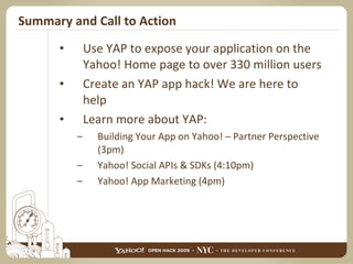 Summary and Call to Action Use YAP to expose your application on the Yahoo! Home page to over 330 million users Create an YAP app hack! We are here to help Learn more about YAP: Building Your App on Yahoo! – Partner Perspective (3pm) Yahoo! Social APIs & SDKs (4:10pm) Yahoo! App Marketing (4pm) 