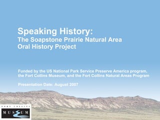 Speaking History: The Soapstone Prairie Natural Area  Oral History Project Funded by the US National Park Service Preserve America program, the Fort Collins Museum, and the Fort Collins Natural Areas Program Presentation Date: August 2007 