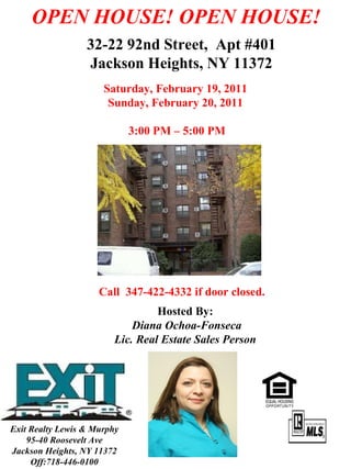 Saturday, February 19, 2011 Sunday, February 20, 2011 3:00 PM – 5:00 PM . OPEN HOUSE! OPEN HOUSE! 32-22 92nd Street,  Apt #401 Jackson Heights, NY 11372 Hosted By: Diana Ochoa-Fonseca Lic. Real Estate Sales Person Call  347-422-4332 if door closed.  Exit Realty Lewis & Murphy 95-40 Roosevelt Ave Jackson Heights, NY 11372 Off:718-446-0100 