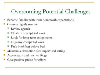 Overcoming Potential Challenges Become familiar with team homework expectations Create a nightly routine Review agenda Check off completed work Look for long-term assignments  Organize completed work Pack book bag before bed Maintain a distraction-free supervised setting  Access team and teacher Blogs Give positive praise for effort  