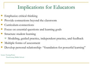 Implications for Educators  Emphasize critical thinking Provide connections beyond the classroom Curriculum-connections Focus on essential questions and learning goals Structure student learning  Modeling, guided practice, independent practice, and feedback Multiple forms of assessment Develop personal relationship- “foundation for powerful learning” Source: Turning Points Transforming Middle Schools 