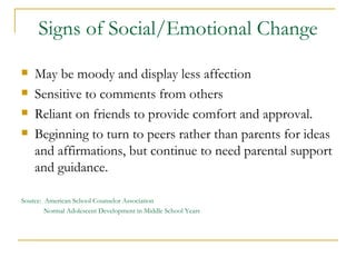 Signs of Social/Emotional Change May be moody and display less affection  Sensitive to comments from others Reliant on friends to provide comfort and approval. Beginning to turn to peers rather than parents for ideas and affirmations, but continue to need parental support and guidance. Source:  American School Counselor Association Normal Adolescent Development in Middle School Years 