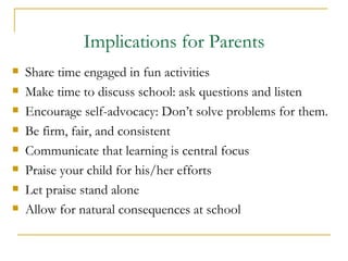 Implications for Parents Share time engaged in fun activities Make time to discuss school: ask questions and listen Encourage self-advocacy: Don’t solve problems for them. Be firm, fair, and consistent  Communicate that learning is central focus Praise your child for his/her efforts Let praise stand alone Allow for natural consequences at school 