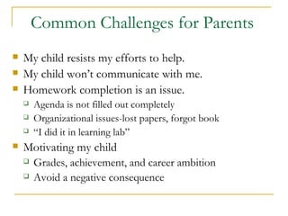 Common Challenges for Parents   My child resists my efforts to help. My child won’t communicate with me. Homework completion is an issue. Agenda is not filled out completely Organizational issues-lost papers, forgot book  “ I did it in learning lab” Motivating my child  Grades, achievement, and career ambition Avoid a negative consequence 