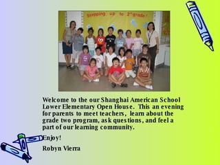 Welcome to the our Shanghai American School Lower Elementary Open House.  This an evening for parents to meet teachers,  learn about the grade two program, ask questions, and feel a part of our learning community. Enjoy! Robyn Vierra 