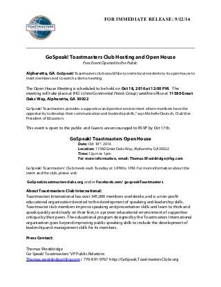 FOR IMMEDIATE RELEASE: 9/12/16
GoSpeak! Toastmasters Club Hosting and Open House
Free Event Opened to the Public
Alpharetta, GA: GoSpeak! Toastmasters club would like to invite local residents to its open house to
meet members and to watch a demo meeting.
The Open House Meeting is scheduled to be held on Oct 18, 2016 at 12:00 PM. The
meeting will take place at IHG’s (InterContinental Hotels Group) satellite office at 11580 Great
Oaks Way, Alpharetta, GA 30022
GoSpeak! Toastmasters provides a supportive and positive environment where members have the
opportunity to develop their communication and leadership skills,” says Michelle Deutsch, Club Vice
President of Education.
This event is open to the public and Guests are encouraged to RSVP by Oct 17th.
GoSpeak! Toastmasters Open House
Date: Oct 18th
, 2016
Location: 11580 Great Oaks Way, Alpharetta, GA 30022
Time: 12pm to 1pm
For more information, email: Thomas.Wooldridge@ihg.com
GoSpeak! Toastmasters’ Club meets each Tuesday at 12PM to 1PM. For more information about this
event and the club, please visit:
GoSpeak.toastmastersclubs.org and/or Facebook.com/ gospeakToastmasters
About Toastmasters Club International:
Toastmasters International has over 345,000 members worldwide, and is a non-profit
educational organization devoted to the development of speaking and leadership skills.
Toastmaster club members improve speaking and presentation skills and learn to think and
speak quickly and clearly on their feet, in a proven educational environment of supportive
critique by their peers. The educational program designed by the Toastmasters International
organization goes beyond improving public speaking skills to include the development of
leadership and management skills for its members.
Press Contact:
Thomas Wooldridge
Go Speak! Toastmasters’ VP Public Relations
Thomas.wooldridge@ihg.com / 770-891-9767 http://GoSpeak.ToastmastersClubs.org
 