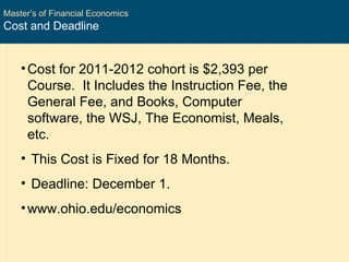 Master’s of Financial Economics Cost and Deadline Cost for 2011-2012 cohort is $2,393 per Course.  It Includes the Instruction Fee, the General Fee, and Books, Computer software, the WSJ, The Economist, Meals, etc. This Cost is Fixed for 18 Months. Deadline: December 1. www.ohio.edu/economics 