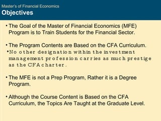 Master’s of Financial Economics Objectives The Goal of the Master of Financial Economics (MFE) Program is to Train Students for the Financial Sector. The Program Contents are Based on the CFA Curriculum. No other designation within the investment management profession carries as much prestige as the CFA charter. The MFE is not a Prep Program, Rather it is a Degree Program. Although the Course Content is Based on the CFA Curriculum, the Topics Are Taught at the Graduate Level. 