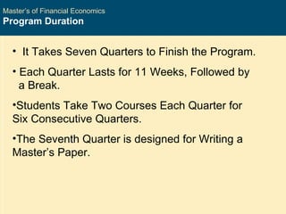 Master’s of Financial Economics Program Duration It Takes Seven Quarters to Finish the Program. Each Quarter Lasts for 11 Weeks, Followed by  a Break. Students Take Two Courses Each Quarter for Six Consecutive Quarters. The Seventh Quarter is designed for Writing a Master’s Paper. 