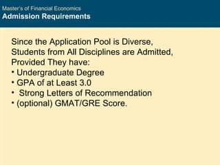 Master’s of Financial Economics Admission Requirements Since the Application Pool is Diverse, Students from All Disciplines are Admitted, Provided They have:  Undergraduate Degree GPA of at Least 3.0 Strong Letters of Recommendation (optional) GMAT/GRE Score. 