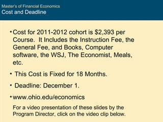 Master’s of Financial Economics Cost and Deadline Cost for 2011-2012 cohort is $2,393 per Course.  It Includes the Instruction Fee, the General Fee, and Books, Computer software, the WSJ, The Economist, Meals, etc. This Cost is Fixed for 18 Months. Deadline: December 1. www.ohio.edu/economics For a video presentation of these slides by the Program Director, click on the video clip below. 
