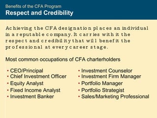 2004-2005 CFA ®  Program Benefits of the CFA Program Respect and Credibility  Achieving the CFA designation places an individual in a reputable company. It carries with it the respect and credibility that will benefit the professional at every career stage.  Most common occupations of CFA charterholders •   CEO/Principal •  Investment Counselor •   Chief Investment Officer •  Investment Firm Manager •   Equity Analyst •  Portfolio Manager •   Fixed Income Analyst •  Portfolio Strategist •   Investment Banker •  Sales/Marketing Professional 