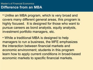 Master’s of Financial Economics Difference from an MBA Unlike an MBA program, which is very broad and covers many different general areas, this program is highly focused.  It is designed for those who want to pursue careers as bond analysts, equity analysts, investment portfolio managers, etc.  While a traditional MBA is designed to help managers to run a business, the MFE emphasizes the interaction between financial markets and economic environment; students in this program learn how to apply current conditions in broad-based economic markets to specific financial markets.  